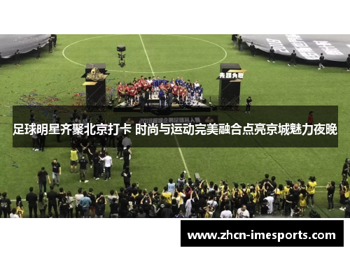足球明星齐聚北京打卡 时尚与运动完美融合点亮京城魅力夜晚