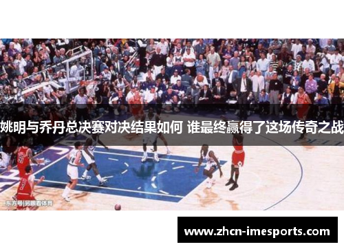 姚明与乔丹总决赛对决结果如何 谁最终赢得了这场传奇之战