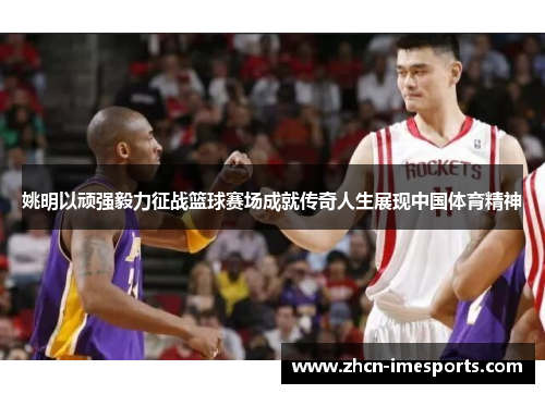 姚明以顽强毅力征战篮球赛场成就传奇人生展现中国体育精神