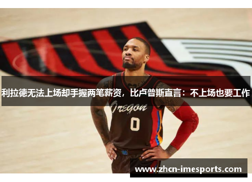 利拉德无法上场却手握两笔薪资，比卢普斯直言：不上场也要工作